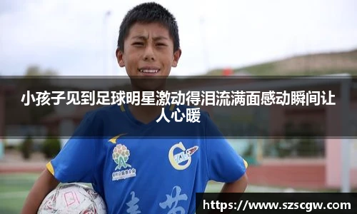 小孩子见到足球明星激动得泪流满面感动瞬间让人心暖