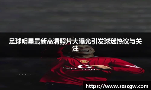 足球明星最新高清照片大曝光引发球迷热议与关注